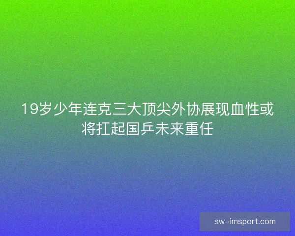 19岁少年连克三大顶尖外协展现血性或将扛起国乒未来重任