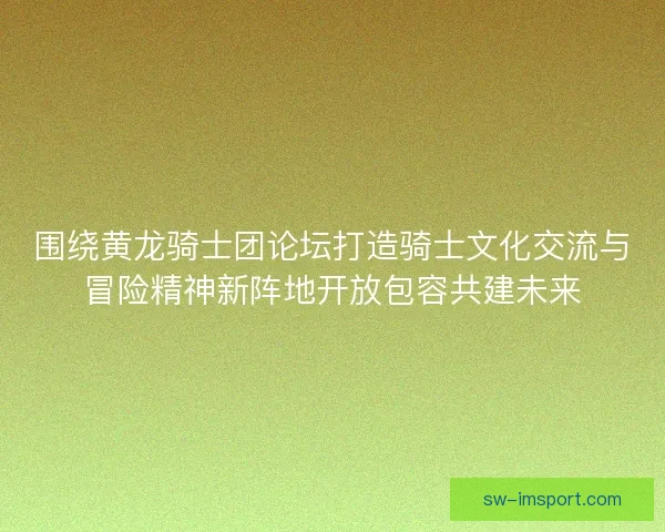 围绕黄龙骑士团论坛打造骑士文化交流与冒险精神新阵地开放包容共建未来 围绕黄龙骑士团论坛打造骑士文化交流与冒险精神新阵地开放包容共建未来