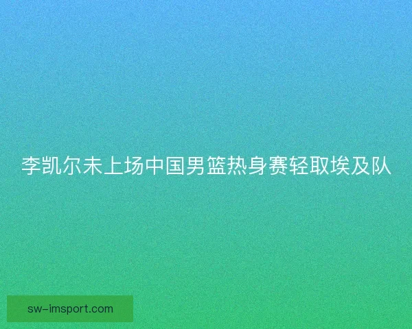 李凯尔未上场中国男篮热身赛轻取埃及队 李凯尔未上场中国男篮热身赛轻取埃及队
