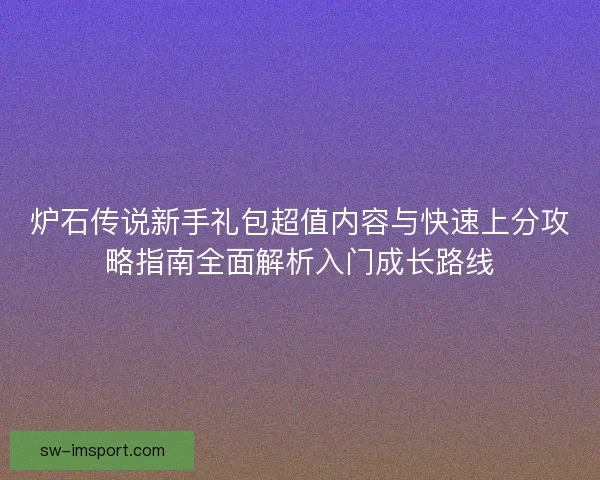 炉石传说新手礼包超值内容与快速上分攻略指南全面解析入门成长路线 炉石传说新手礼包超值内容与快速上分攻略指南全面解析入门成长路线