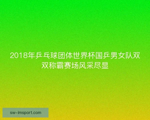 2018年乒乓球团体世界杯国乒男女队双双称霸赛场风采尽显 2018年乒乓球团体世界杯国乒男女队双双称霸赛场风采尽显