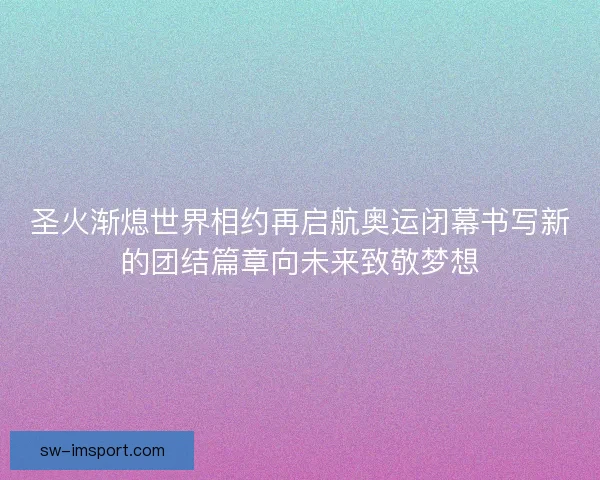 圣火渐熄世界相约再启航奥运闭幕书写新的团结篇章向未来致敬梦想