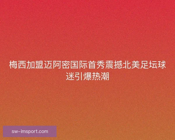 梅西加盟迈阿密国际首秀震撼北美足坛球迷引爆热潮 梅西加盟迈阿密国际首秀震撼北美足坛球迷引爆热潮