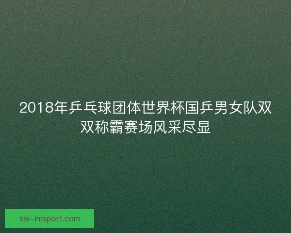 2018年乒乓球团体世界杯国乒男女队双双称霸赛场风采尽显