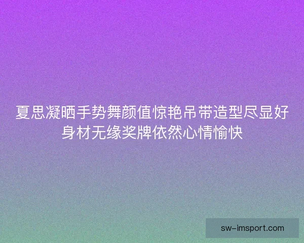 夏思凝晒手势舞颜值惊艳吊带造型尽显好身材无缘奖牌依然心情愉快