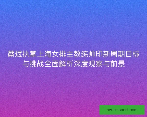 蔡斌执掌上海女排主教练帅印新周期目标与挑战全面解析深度观察与前景