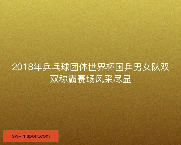 2018年乒乓球团体世界杯国乒男女队双双称霸赛场风采尽显