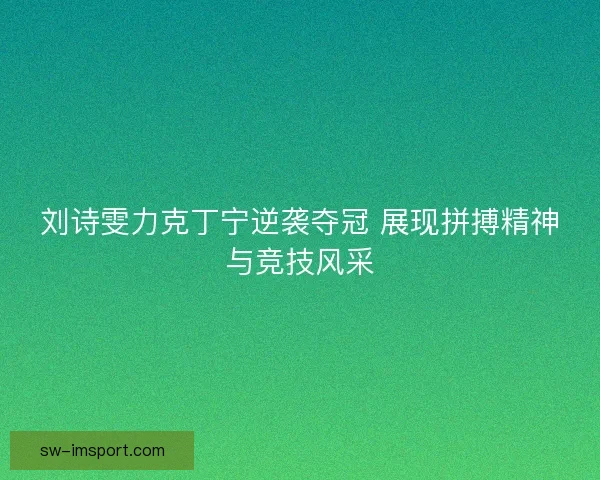 刘诗雯力克丁宁逆袭夺冠 展现拼搏精神与竞技风采