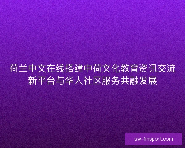 荷兰中文在线搭建中荷文化教育资讯交流新平台与华人社区服务共融发展 荷兰中文在线搭建中荷文化教育资讯交流新平台与华人社区服务共融发展