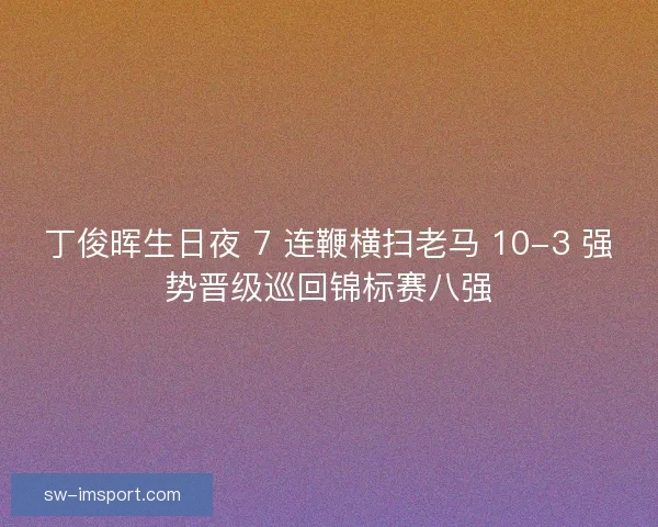 丁俊晖生日夜 7 连鞭横扫老马 10-3 强势晋级巡回锦标赛八强 丁俊晖生日夜 7 连鞭横扫老马 10-3 强势晋级巡回锦标赛八强