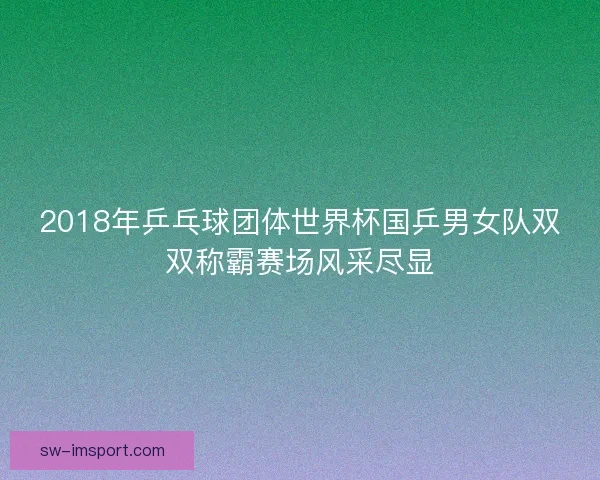 2018年乒乓球团体世界杯国乒男女队双双称霸赛场风采尽显 2018年乒乓球团体世界杯国乒男女队双双称霸赛场风采尽显