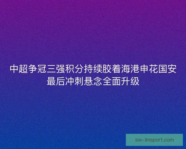 中超争冠三强积分持续胶着海港申花国安最后冲刺悬念全面升级 中超争冠三强积分持续胶着海港申花国安最后冲刺悬念全面升级