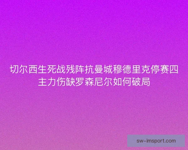 切尔西生死战残阵抗曼城穆德里克停赛四主力伤缺罗森尼尔如何破局 切尔西生死战残阵抗曼城穆德里克停赛四主力伤缺罗森尼尔如何破局