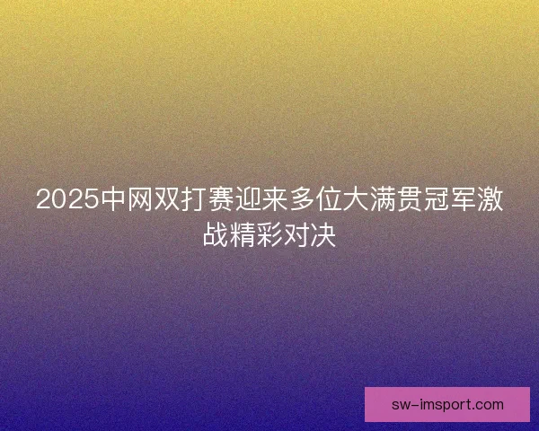 2025中网双打赛迎来多位大满贯冠军激战精彩对决 2025中网双打赛迎来多位大满贯冠军激战精彩对决