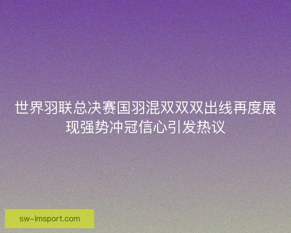 世界羽联总决赛国羽混双双双出线再度展现强势冲冠信心引发热议