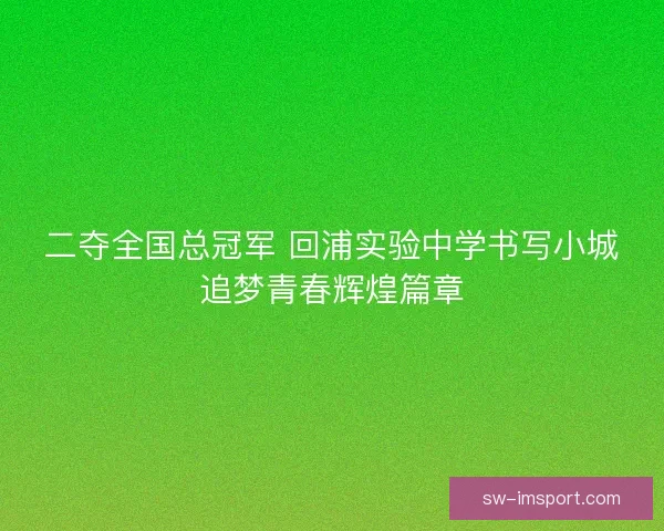 二夺全国总冠军 回浦实验中学书写小城追梦青春辉煌篇章 二夺全国总冠军 回浦实验中学书写小城追梦青春辉煌篇章