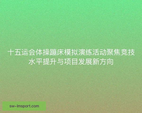十五运会体操蹦床模拟演练活动聚焦竞技水平提升与项目发展新方向 十五运会体操蹦床模拟演练活动聚焦竞技水平提升与项目发展新方向