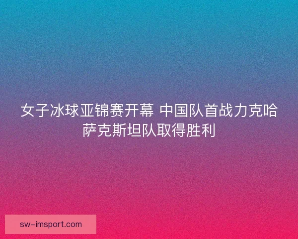 女子冰球亚锦赛开幕 中国队首战力克哈萨克斯坦队取得胜利